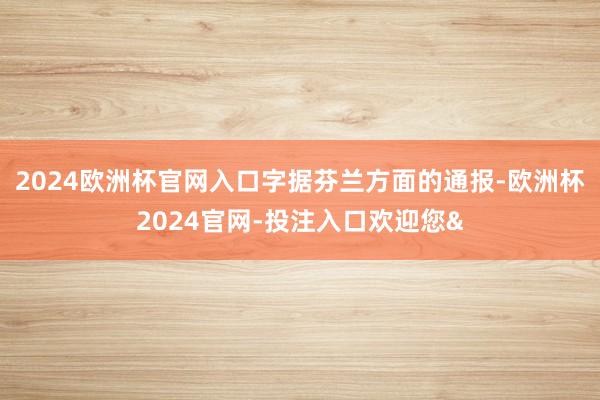 2024歐洲杯官網入口 字據芬蘭方面的通報-歐洲杯2024官網-投注入口歡迎您&