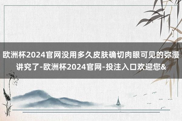 歐洲杯2024官網沒用多久皮膚確切肉眼可見的彌漫講究了-歐洲杯2024官網-投注入口歡迎您&